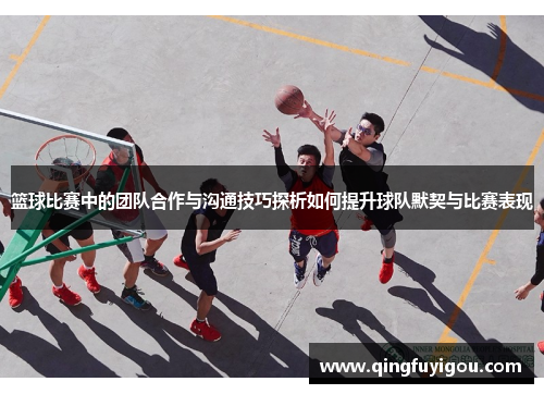 篮球比赛中的团队合作与沟通技巧探析如何提升球队默契与比赛表现